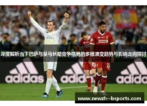 深度解析当下巴萨与皇马长期竞争格局的多维演变趋势与影响走向探讨