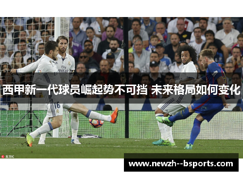 西甲新一代球员崛起势不可挡 未来格局如何变化
