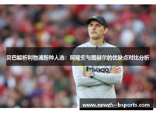 贝巴解析利物浦新帅人选：阿隆索与图赫尔的优缺点对比分析