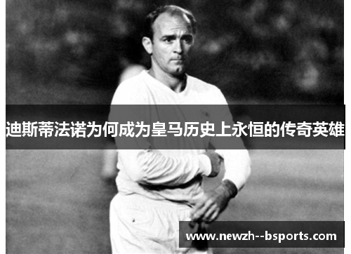 迪斯蒂法诺为何成为皇马历史上永恒的传奇英雄 迪斯蒂法诺为何成为皇马历史上永恒的传奇英雄