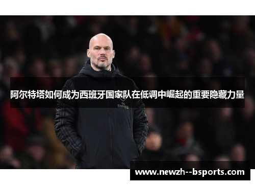 阿尔特塔如何成为西班牙国家队在低调中崛起的重要隐藏力量