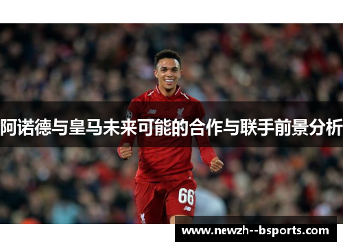 阿诺德与皇马未来可能的合作与联手前景分析