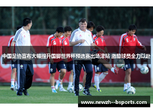 中国足协宣布大幅提升国脚世界杯预选赛出场津贴 激励球员全力以赴 中国足协宣布大幅提升国脚世界杯预选赛出场津贴 激励球员全力以赴
