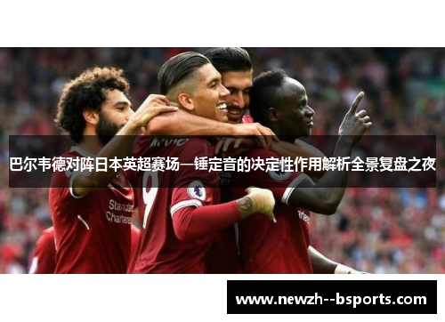 巴尔韦德对阵日本英超赛场一锤定音的决定性作用解析全景复盘之夜 巴尔韦德对阵日本英超赛场一锤定音的决定性作用解析全景复盘之夜