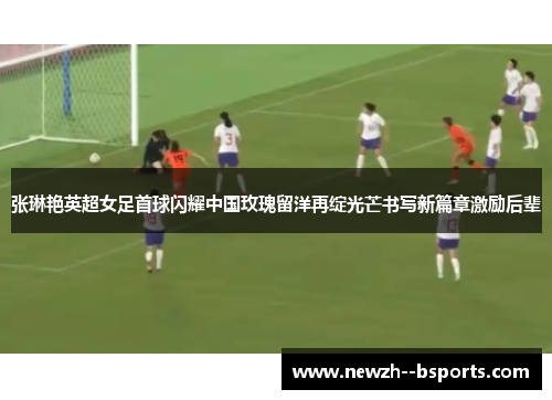 张琳艳英超女足首球闪耀中国玫瑰留洋再绽光芒书写新篇章激励后辈 张琳艳英超女足首球闪耀中国玫瑰留洋再绽光芒书写新篇章激励后辈