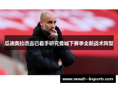 瓜迪奥拉透露已着手研究曼城下赛季全新战术阵型