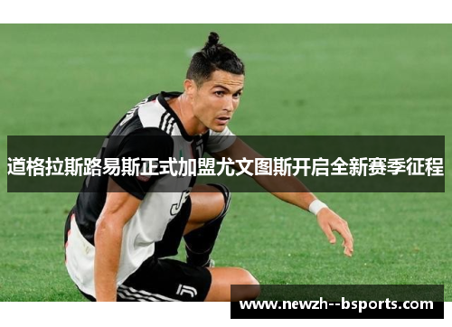 道格拉斯路易斯正式加盟尤文图斯开启全新赛季征程