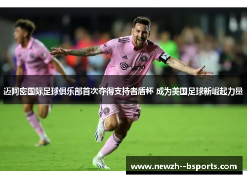 迈阿密国际足球俱乐部首次夺得支持者盾杯 成为美国足球新崛起力量