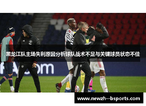 黑龙江队主场失利原因分析球队战术不足与关键球员状态不佳 黑龙江队主场失利原因分析球队战术不足与关键球员状态不佳